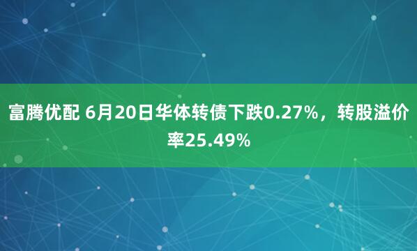 富腾优配 6月20日华体转债下跌0.27%，转股溢价率25.49%