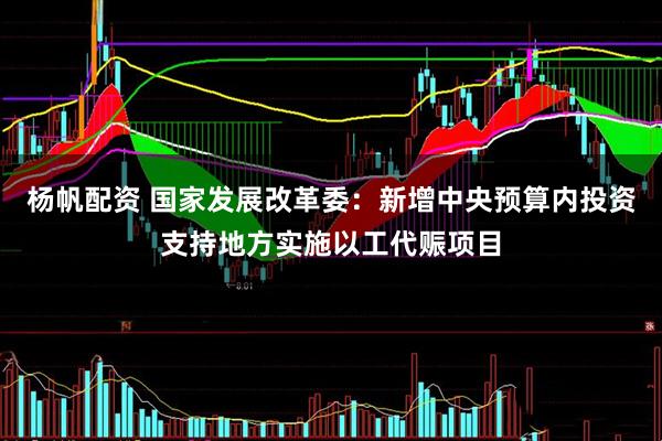 杨帆配资 国家发展改革委：新增中央预算内投资支持地方实施以工代赈项目