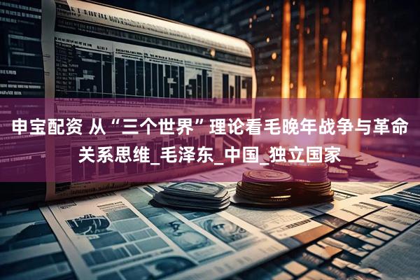 申宝配资 从“三个世界”理论看毛晚年战争与革命关系思维_毛泽东_中国_独立国家