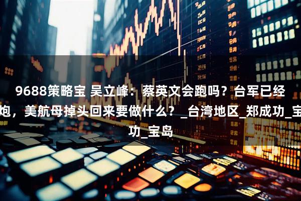 9688策略宝 吴立峰：蔡英文会跑吗？台军已经开炮，美航母掉头回来要做什么？_台湾地区_郑成功_宝岛