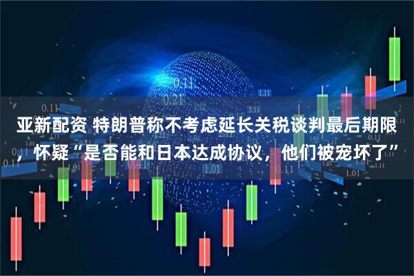 亚新配资 特朗普称不考虑延长关税谈判最后期限，怀疑“是否能和日本达成协议，他们被宠坏了”