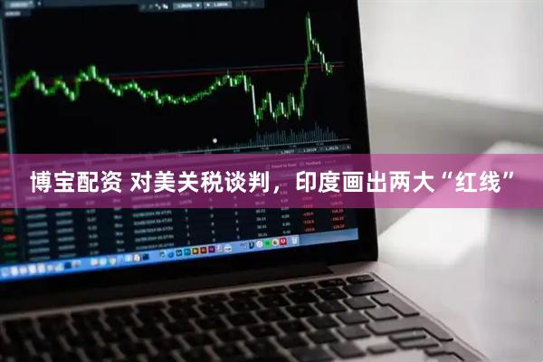 博宝配资 对美关税谈判，印度画出两大“红线”