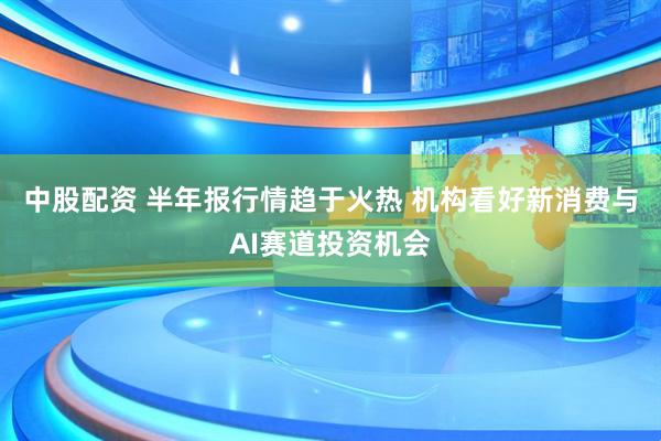 中股配资 半年报行情趋于火热 机构看好新消费与AI赛道投资机会