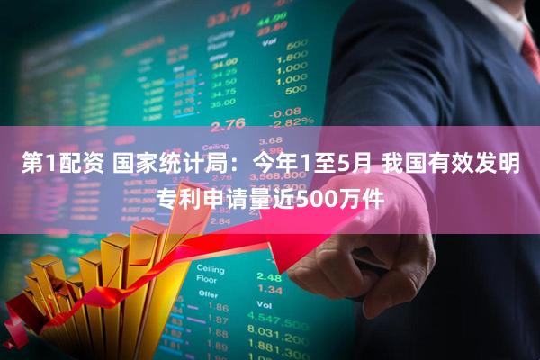 第1配资 国家统计局：今年1至5月 我国有效发明专利申请量近500万件
