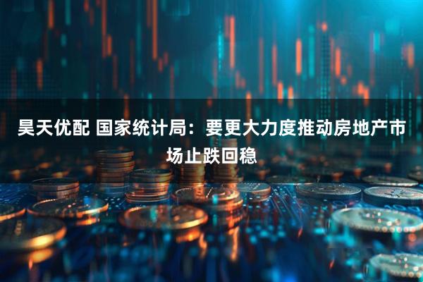 昊天优配 国家统计局：要更大力度推动房地产市场止跌回稳