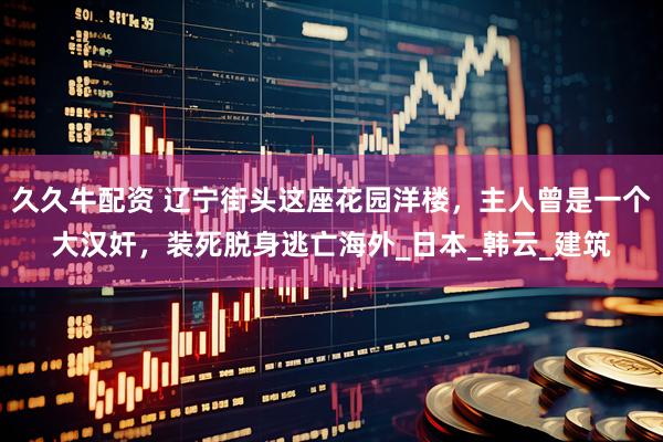 久久牛配资 辽宁街头这座花园洋楼，主人曾是一个大汉奸，装死脱身逃亡海外_日本_韩云_建筑
