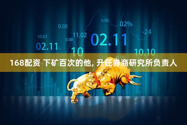 168配资 下矿百次的他, 升任券商研究所负责人