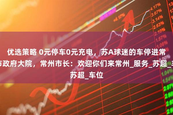 优选策略 0元停车0元充电，苏A球迷的车停进常州市政府大院，常州市长：欢迎你们来常州_服务_苏超_车位