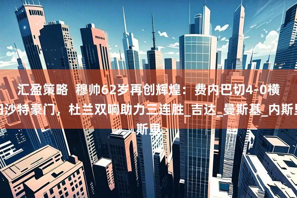 汇盈策略  穆帅62岁再创辉煌：费内巴切4-0横扫沙特豪门，杜兰双响助力三连胜_吉达_曼斯基_内斯里