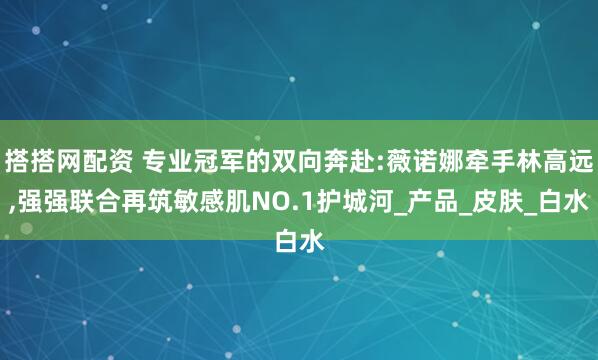 搭搭网配资 专业冠军的双向奔赴:薇诺娜牵手林高远,强强联合再筑敏感肌NO.1护城河_产品_皮肤_白水