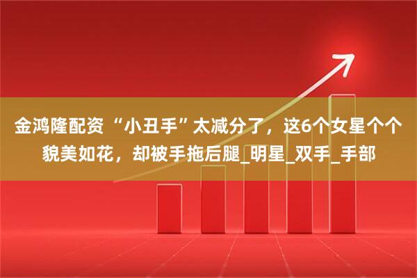 金鸿隆配资 “小丑手”太减分了，这6个女星个个貌美如花，却被手拖后腿_明星_双手_手部