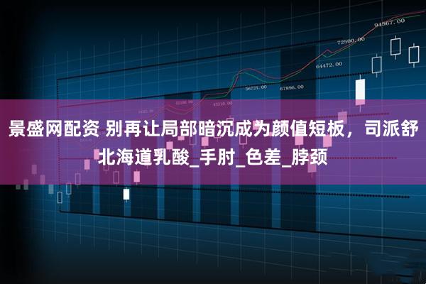 景盛网配资 别再让局部暗沉成为颜值短板，司派舒北海道乳酸_手肘_色差_脖颈