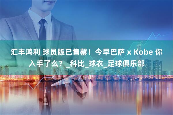 汇丰鸿利 球员版已售罄！今早巴萨 x Kobe 你入手了么？_科比_球衣_足球俱乐部