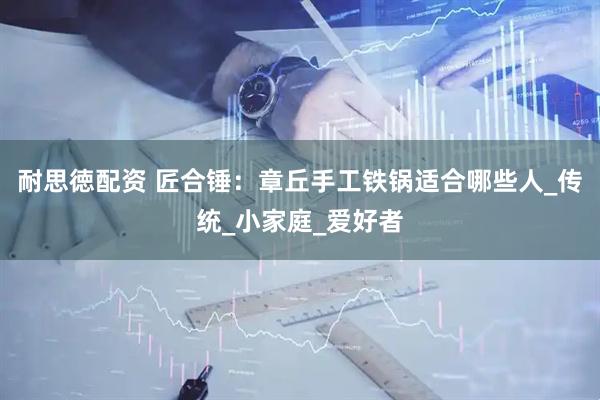 耐思徳配资 匠合锤：章丘手工铁锅适合哪些人_传统_小家庭_爱好者