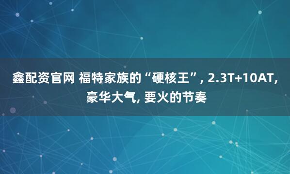 鑫配资官网 福特家族的“硬核王”, 2.3T+10AT, 豪华大气, 要火的节奏