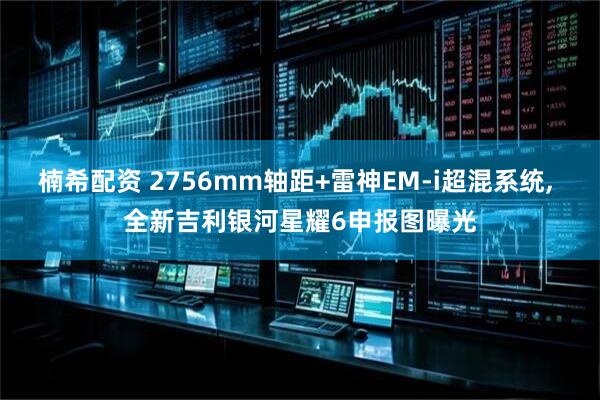 楠希配资 2756mm轴距+雷神EM-i超混系统, 全新吉利银河星耀6申报图曝光