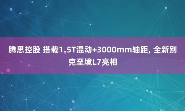 腾思控股 搭载1.5T混动+3000mm轴距, 全新别克至境L7亮相