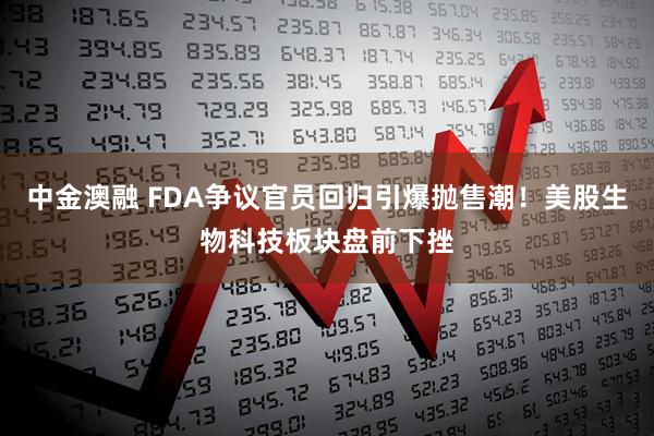 中金澳融 FDA争议官员回归引爆抛售潮！美股生物科技板块盘前下挫