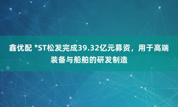 鑫优配 *ST松发完成39.32亿元募资，用于高端装备与船舶的研发制造