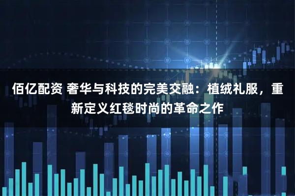 佰亿配资 奢华与科技的完美交融：植绒礼服，重新定义红毯时尚的革命之作