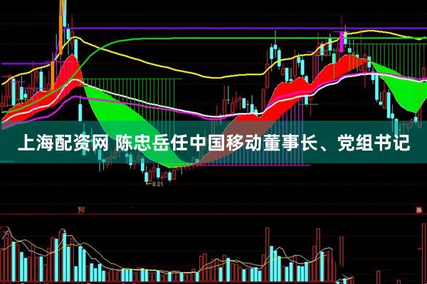 上海配资网 陈忠岳任中国移动董事长、党组书记
