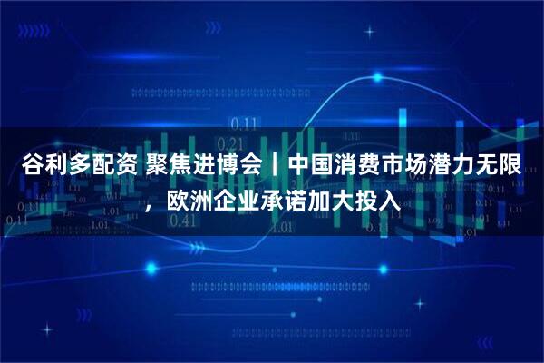 谷利多配资 聚焦进博会｜中国消费市场潜力无限，欧洲企业承诺加大投入