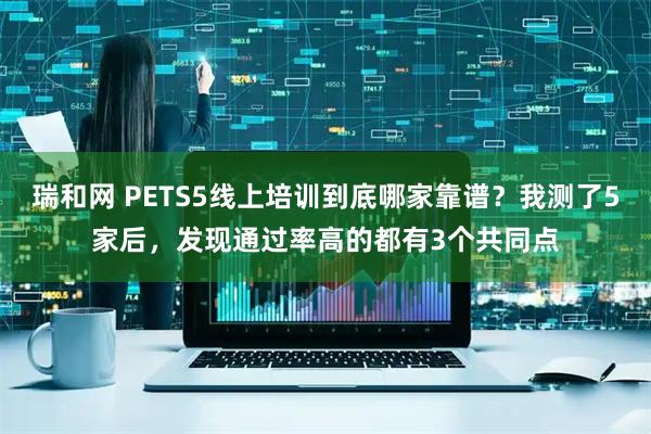 瑞和网 PETS5线上培训到底哪家靠谱？我测了5家后，发现通过率高的都有3个共同点