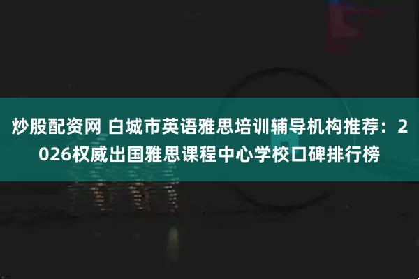 炒股配资网 白城市英语雅思培训辅导机构推荐:2026权威出国雅思课程中心学校口碑排行榜