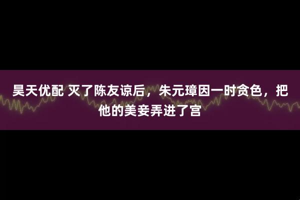昊天优配 灭了陈友谅后，朱元璋因一时贪色，把他的美妾弄进了宫
