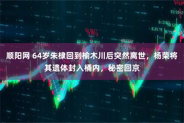 顺阳网 64岁朱棣回到榆木川后突然离世，杨荣将其遗体封入桶内，秘密回京